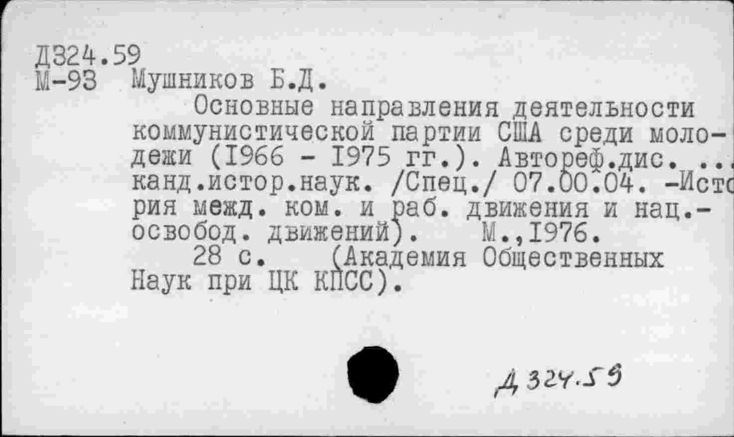 ﻿Д324.59
М-93 Мушников Б.Д.
Основные направления деятельности коммунистической партии США среди молодежи (1966 - 1975 гг.). Автореф.дис. .. канд.истор.наук. /Спец./ 07.00.04. -Иск рия межд. ком. и раб. движения и нац.-освобод. движений). М.,1976.
28 с. (Академия Общественных Наук при ЦК КПСС).
